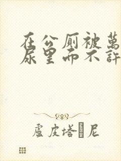 在公厕被万人C尿里面不许漏出来