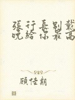 张行长别戴了今晚给你最高的待遇