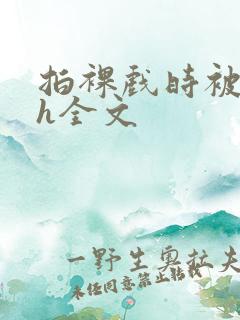 拍裸戏时被c了h全文