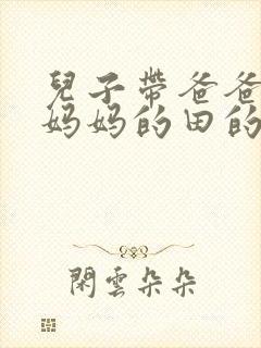 儿子带爸爸耕耘妈妈的田的说说