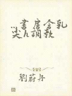 ...书房含乳尖h调教