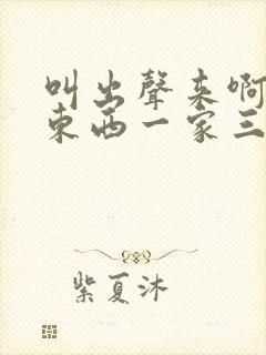 叫出声来啊叫小东西一家三口