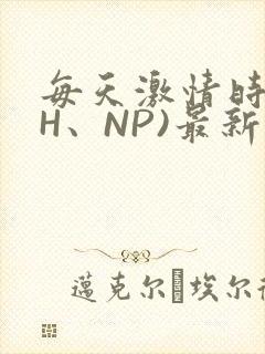 每天激情时(高H、NP)最新章节