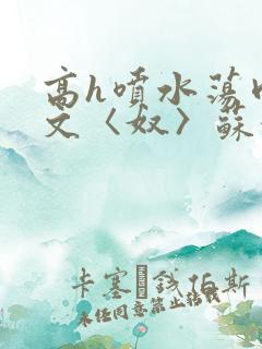 高h喷水荡肉欲文〈奴〉苏妖精