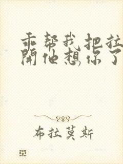 乖帮我把拉链拉开他想你了