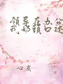 领导在办公室含我奶头口述