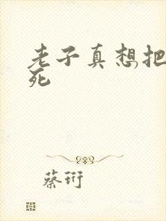 老子真想把你弄死