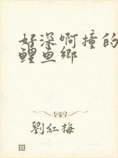 好深啊撞的好吗鲤鱼乡