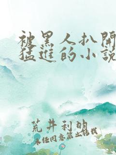 被黑人扒开双腿猛进的小说