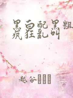 黑白配黑粗硬大疯狂乱叫