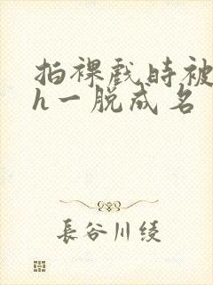 拍裸戏时被c了h一脱成名