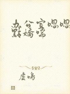 办公室嗯嗯啊轻点娇喘