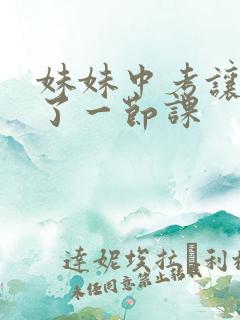 妹妹中考让我C了一节课