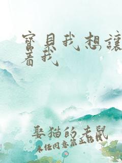 宝贝我想让你含着我