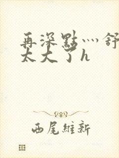 再深点灬舒服灬太大了h