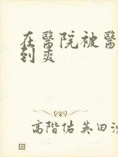 在医院被医生强到爽