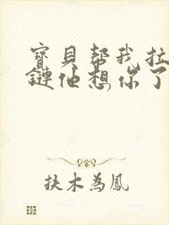 宝贝帮我拉开拉链他想你了