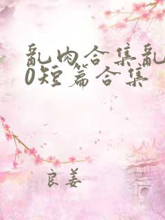 乱肉合集乱500短篇合集