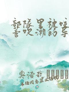 部队里被咬住花蒂吹潮的导演是谁