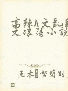 高辣h文乱乳h文浪荡小说苏媚