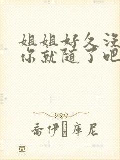 姐姐好久没有做你就随了吧