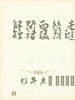 解开白丝老师的短裙猛烈进入