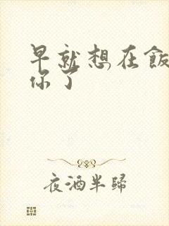 早就想在饭桌要你了