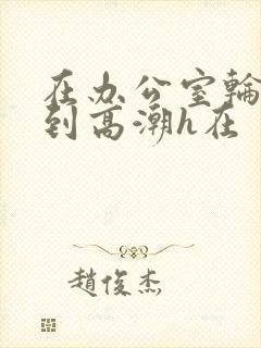 在办公室轮流澡到高潮h在