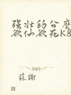 强壮的公么让我欲仙欲死K8