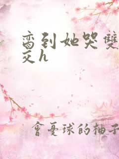 脔到她哭双根宫交h