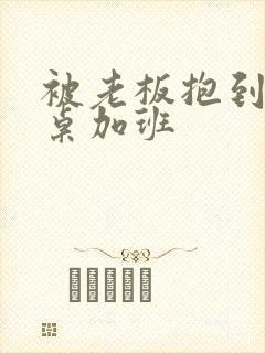 被老板抱到办公桌加班