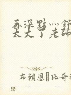 再深点灬舒服灬太大了老师