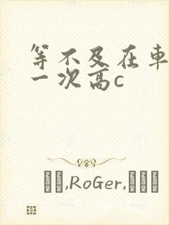 等不及在车里做一次高c