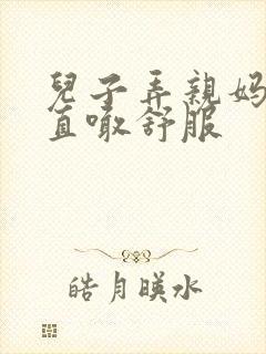 儿子弄亲妈老妈直喊舒服