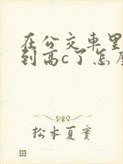 在公交车里c弄到高c了怎么办