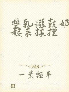 双乳涨鼓奶头翘起来揉捏