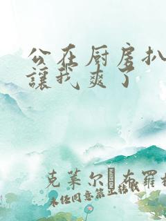 公在厨房扒开腿让我爽了