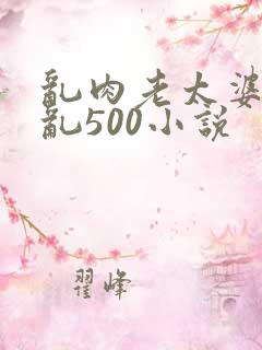 乱肉老太婆合集乱500小说