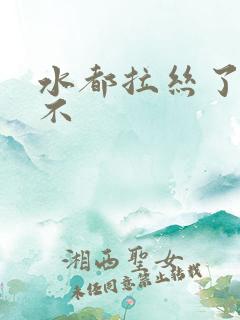 水都拉丝了还说不