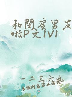 和闺蜜男友H啪啪P文1V1