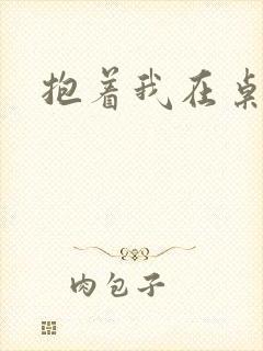抱着我在桌子做
