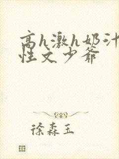 高h激h奶汁双性文少爷