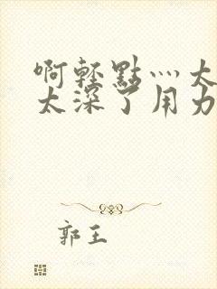 啊轻点灬太粗嗯太深了用力