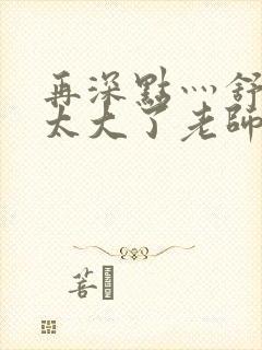 再深点灬舒服灬太大了老师