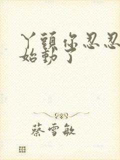 丫头你忍忍我开始动了