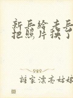 新兵给老兵吃鸡把照片换了