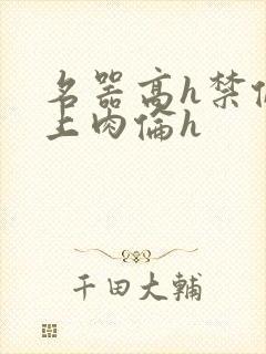 名器高h禁伦桌上肉伦h