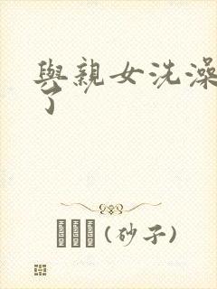 与亲女洗澡时伦了