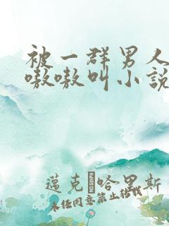 被一群男人玩得嗷嗷叫小说