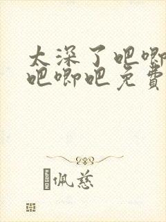 太深了吧唧吧唧吧唧吧免费